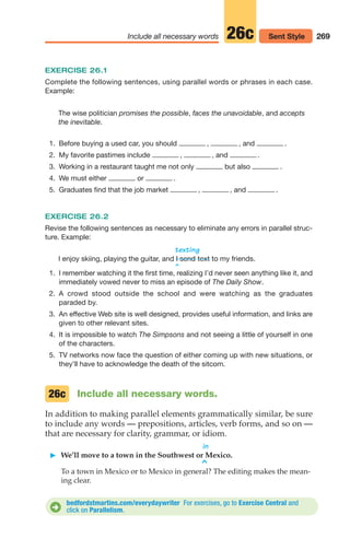 269
Include all necessary words 26c Sent Style
Include all necessary words.
In addition to making parallel elements grammatically similar, be sure
to include any words — prepositions, articles, verb forms, and so on —
that are necessary for clarity, grammar, or idiom.
in
䊳 We’ll move to a town in the Southwest or Mexico.
^
To a town in Mexico or to Mexico in general? The editing makes the mean-
ing clear.
26c
EXERCISE 26.1
Complete the following sentences, using parallel words or phrases in each case.
Example:
The wise politician promises the possible, faces the unavoidable, and accepts
the inevitable.
1. Before buying a used car, you should , , and .
2. My favorite pastimes include , , and .
3. Working in a restaurant taught me not only but also .
4. We must either or .
5. Graduates find that the job market , , and .
EXERCISE 26.2
Revise the following sentences as necessary to eliminate any errors in parallel struc-
ture. Example:
texting
I enjoy skiing, playing the guitar, and text to my friends.
^
I send
bedfordstmartins.com/everydaywriter For exercises, go to Exercise Central and
click on Parallelism.
D
1. I remember watching it the first time, realizing I’d never seen anything like it, and
immediately vowed never to miss an episode of The Daily Show.
2. A crowd stood outside the school and were watching as the graduates
paraded by.
3. An effective Web site is well designed, provides useful information, and links are
given to other relevant sites.
4. It is impossible to watch The Simpsons and not seeing a little of yourself in one
of the characters.
5. TV networks now face the question of either coming up with new situations, or
they’ll have to acknowledge the death of the sitcom.
12_LUN_66590_Pt06_(255-282)_12_LUN_66590_Pt06_(255-282).qxd 11/30/11 2:27 PM Page 269
 