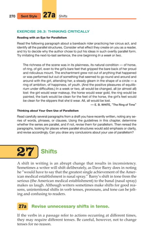 Shifts
27
270 Shifts
27a
Sent Style
EXERCISE 26.3: THINKING CRITICALLY
Reading with an Eye for Parallelism
Read the following paragraph about a bareback rider practicing her circus act, and
identify all the parallel structures. Consider what effect they create on you as a reader,
and try to decide why the author chose to put his ideas in such overtly parallel form.
Try imitating the next-to-last sentence, the one beginning In a week or two.
The richness of the scene was in its plainness, its natural condition — of horse,
of ring, of girl, even to the girl’s bare feet that gripped the bare back of her proud
and ridiculous mount. The enchantment grew not out of anything that happened
or was performed but out of something that seemed to go round and around and
around with the girl, attending her, a steady gleam in the shape of a circle — a
ring of ambition, of happiness, of youth. (And the positive pleasures of equilib-
rium under difficulties.) In a week or two, all would be changed, all (or almost all)
lost: the girl would wear makeup, the horse would wear gold, the ring would be
painted, the bark would be clean for the feet of the horse, the girl’s feet would
be clean for the slippers that she’d wear. All, all would be lost.
— E. B. WHITE, “The Ring of Time”
Thinking about Your Own Use of Parallelism
Read carefully several paragraphs from a draft you have recently written, noting any se-
ries of words, phrases, or clauses. Using the guidelines in this chapter, determine
whether the series are parallel, and if not, revise them for parallelism. Then reread the
paragraphs, looking for places where parallel structures would add emphasis or clarity,
and revise accordingly. Can you draw any conclusions about your use of parallelism?
A shift in writing is an abrupt change that results in inconsistency.
Sometimes a writer will shift deliberately, as Dave Barry does in noting
he “would have to say that the greatest single achievement of the Amer-
ican medical establishment is nasal spray.” Barry’s shift in tone from the
serious (the American medical establishment) to the banal (nasal spray)
makes us laugh. Although writers sometimes make shifts for good rea-
sons, unintentional shifts in verb tenses, pronouns, and tone can be jolt-
ing and confusing to readers.
Revise unnecessary shifts in tense.
If the verbs in a passage refer to actions occurring at different times,
they may require different tenses. Be careful, however, not to change
tenses for no reason.
27a
12_LUN_66590_Pt06_(255-282)_12_LUN_66590_Pt06_(255-282).qxd 11/30/11 2:27 PM Page 270
 