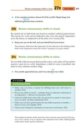 271
Revise unnecessary shifts in voice 27c
䊳 A few countries produce almost all of the world’s illegal drugs, but
affects
addiction affected many countries.
Revise unnecessary shifts in mood.
Be careful not to shift from one mood to another without good reason.
The mood of a verb can be indicative (he closes the door), imperative
(close the door), or subjunctive (if the door were closed) (31h).
䊳 Keep your eye on the ball, and you should bend your knees.
The sentence shifts from the imperative to the indicative; the editing makes
both verbs imperative since the writer’s purpose is to give orders.
Revise unnecessary shifts in voice.
Do not shift without reason between the active voice (she sold it) and the
passive voice (it was sold). Sometimes a shift in voice is justified, but
often it only confuses readers (31g).
me
䊳 Two youths approached me, and I was asked for my wallet.
27c
27b
^
Sent Style
^
• Make sure you have a reason for shifting from one verb tense to
another. (27a)
• Revise any shifts in mood — perhaps from an indicative statement to
an imperative — that are not necessary. (27b)
• Check for shifts from active (She asks questions) to passive voice (Ques-
tions are asked). Are they intentional? (27c)
• Make sure you have good reasons for any shifts in person or number —
from we to you, for example. (27d)
• Check your writing for consistency in tone and word choice. (27f)
AT A GLANCE
Confusing Shifts
The original sentence shifts from the active (youths approached) to the pas-
sive (I was asked), so it is unclear who asked for the wallet. Making both
verbs active clears up the confusion.
12_LUN_66590_Pt06_(255-282)_12_LUN_66590_Pt06_(255-282).qxd 11/30/11 2:27 PM Page 271
 