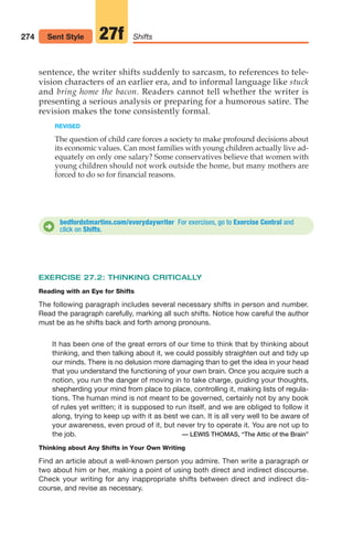 274 Shifts
27f
Sent Style
sentence, the writer shifts suddenly to sarcasm, to references to tele-
vision characters of an earlier era, and to informal language like stuck
and bring home the bacon. Readers cannot tell whether the writer is
presenting a serious analysis or preparing for a humorous satire. The
revision makes the tone consistently formal.
REVISED
The question of child care forces a society to make profound decisions about
its economic values. Can most families with young children actually live ad-
equately on only one salary? Some conservatives believe that women with
young children should not work outside the home, but many mothers are
forced to do so for financial reasons.
bedfordstmartins.com/everydaywriter For exercises, go to Exercise Central and
click on Shifts.
D
EXERCISE 27.2: THINKING CRITICALLY
Reading with an Eye for Shifts
The following paragraph includes several necessary shifts in person and number.
Read the paragraph carefully, marking all such shifts. Notice how careful the author
must be as he shifts back and forth among pronouns.
It has been one of the great errors of our time to think that by thinking about
thinking, and then talking about it, we could possibly straighten out and tidy up
our minds. There is no delusion more damaging than to get the idea in your head
that you understand the functioning of your own brain. Once you acquire such a
notion, you run the danger of moving in to take charge, guiding your thoughts,
shepherding your mind from place to place, controlling it, making lists of regula-
tions. The human mind is not meant to be governed, certainly not by any book
of rules yet written; it is supposed to run itself, and we are obliged to follow it
along, trying to keep up with it as best we can. It is all very well to be aware of
your awareness, even proud of it, but never try to operate it. You are not up to
the job. — LEWIS THOMAS, “The Attic of the Brain”
Thinking about Any Shifts in Your Own Writing
Find an article about a well-known person you admire. Then write a paragraph or
two about him or her, making a point of using both direct and indirect discourse.
Check your writing for any inappropriate shifts between direct and indirect dis-
course, and revise as necessary.
12_LUN_66590_Pt06_(255-282)_12_LUN_66590_Pt06_(255-282).qxd 11/30/11 2:27 PM Page 274
 