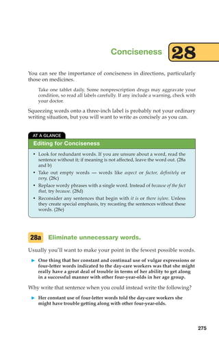 You can see the importance of conciseness in directions, particularly
those on medicines.
Take one tablet daily. Some nonprescription drugs may aggravate your
condition, so read all labels carefully. If any include a warning, check with
your doctor.
Squeezing words onto a three-inch label is probably not your ordinary
writing situation, but you will want to write as concisely as you can.
Eliminate unnecessary words.
Usually you’ll want to make your point in the fewest possible words.
䊳 One thing that her constant and continual use of vulgar expressions or
four-letter words indicated to the day-care workers was that she might
really have a great deal of trouble in terms of her ability to get along
in a successful manner with other four-year-olds in her age group.
Why write that sentence when you could instead write the following?
䊳 Her constant use of four-letter words told the day-care workers she
might have trouble getting along with other four-year-olds.
28a
Conciseness 28
AT A GLANCE
• Look for redundant words. If you are unsure about a word, read the
sentence without it; if meaning is not affected, leave the word out. (28a
and b)
• Take out empty words — words like aspect or factor, definitely or
very. (28c)
• Replace wordy phrases with a single word. Instead of because of the fact
that, try because. (28d)
• Reconsider any sentences that begin with it is or there is/are. Unless
they create special emphasis, try recasting the sentences without these
words. (28e)
Editing for Conciseness
275
12_LUN_66590_Pt06_(255-282)_12_LUN_66590_Pt06_(255-282).qxd 11/30/11 2:27 PM Page 275
 