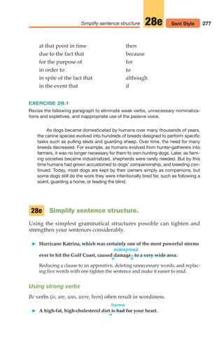 277
Simplify sentence structure 28e Sent Style
at that point in time then
due to the fact that because
for the purpose of for
in order to to
in spite of the fact that although
in the event that if
EXERCISE 28.1
Revise the following paragraph to eliminate weak verbs, unnecessary nominaliza-
tions and expletives, and inappropriate use of the passive voice.
As dogs became domesticated by humans over many thousands of years,
the canine species evolved into hundreds of breeds designed to perform specific
tasks such as pulling sleds and guarding sheep. Over time, the need for many
breeds decreased. For example, as humans evolved from hunter-gatherers into
farmers, it was no longer necessary for them to own hunting dogs. Later, as farm-
ing societies became industrialized, shepherds were rarely needed. But by this
time humans had grown accustomed to dogs’ companionship, and breeding con-
tinued. Today, most dogs are kept by their owners simply as companions, but
some dogs still do the work they were intentionally bred for, such as following a
scent, guarding a home, or leading the blind.
^ ^
Simplify sentence structure.
Using the simplest grammatical structures possible can tighten and
strengthen your sentences considerably.
䊳 Hurricane Katrina, which was certainly one of the most powerful storms
widespread
ever to hit the Gulf Coast, caused damage.to a very wide area.
Reducing a clause to an appositive, deleting unnecessary words, and replac-
ing five words with one tighten the sentence and make it easier to read.
Using strong verbs
Be verbs (is, are, was, were, been) often result in wordiness.
harms
䊳 A high-fat, high-cholesterol diet is bad for your heart.
^
28e
12_LUN_66590_Pt06_(255-282)_12_LUN_66590_Pt06_(255-282).qxd 11/30/11 2:27 PM Page 277
 