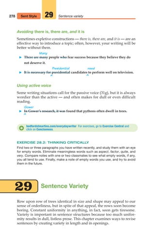 bedfordstmartins.com/everydaywriter For exercises, go to Exercise Central and
click on Conciseness.
D
Row upon row of trees identical in size and shape may appeal to our
sense of orderliness, but in spite of that appeal, the rows soon become
boring. Constant uniformity in anything, in fact, soon gets tiresome.
Variety is important in sentence structures because too much unifor-
mity results in dull, listless prose. This chapter examines ways to revise
sentences by creating variety in length and in openings.
Sentence Variety
29
Avoiding there is, there are, and it is
Sometimes expletive constructions — there is, there are, and it is — are an
effective way to introduce a topic; often, however, your writing will be
better without them.
Many
䊳 There are many people who fear success because they believe they do
not deserve it.
Presidential need
䊳 It is necessary for presidential candidates to perform well on television.
^ ^
Using active voice
Some writing situations call for the passive voice (31g), but it is always
wordier than the active — and often makes for dull or even difficult
reading.
Gower
䊳 In Gower’s research, it was found that pythons often dwell in trees.
^
EXERCISE 28.2: THINKING CRITICALLY
Find two or three paragraphs you have written recently, and study them with an eye
for empty words. Eliminate meaningless words such as aspect, factor, quite, and
very. Compare notes with one or two classmates to see what empty words, if any,
you all tend to use. Finally, make a note of empty words you use, and try to avoid
them in the future.
278 Sentence variety
29
Sent Style
12_LUN_66590_Pt06_(255-282)_12_LUN_66590_Pt06_(255-282).qxd 11/30/11 2:27 PM Page 278
 