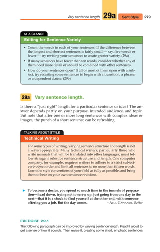 Editing for Sentence Variety
AT A GLANCE
• Count the words in each of your sentences. If the difference between
the longest and shortest sentences is fairly small — say, five words or
fewer — try revising your sentences to create greater variety. (29a)
• If many sentences have fewer than ten words, consider whether any of
them need more detail or should be combined with other sentences.
• How do your sentences open? If all or most of them open with a sub-
ject, try recasting some sentences to begin with a transition, a phrase,
or a dependent clause. (29b)
Vary sentence length.
Is there a “just right” length for a particular sentence or idea? The an-
swer depends partly on your purpose, intended audience, and topic.
But note that after one or more long sentences with complex ideas or
images, the punch of a short sentence can be refreshing.
29a
279
Vary sentence length Sent Style
29a
Technical Writing
TALKING ABOUT STYLE
For some types of writing, varying sentence structure and length is not
always appropriate. Many technical writers, particularly those who
write manuals that will be translated into other languages, must fol-
low stringent rules for sentence structure and length. One computer
company, for example, requires writers to adhere to a strict subject-
verb-object order and limit all sentences to no more than fifteen words.
Learn the style conventions of your field as fully as possible, and bring
them to bear on your own sentence revisions.
䊳 To become a doctor, you spend so much time in the tunnels of prepara-
tion—head down, trying not to screw up, just going from one day to the
next—that it is a shock to find yourself at the other end, with someone
offering you a job. But the day comes. – ATUL GAWANDE, Better
EXERCISE 29.1
The following paragraph can be improved by varying sentence length. Read it aloud to
get a sense of how it sounds. Then revise it, creating some short, emphatic sentences
12_LUN_66590_Pt06_(255-282)_12_LUN_66590_Pt06_(255-282).qxd 11/30/11 2:27 PM Page 279
 