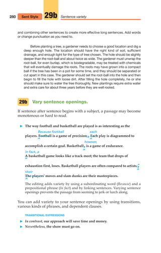 and combining other sentences to create more effective long sentences. Add words
or change punctuation as you need to.
Before planting a tree, a gardener needs to choose a good location and dig a
deep enough hole. The location should have the right kind of soil, sufficient
drainage, and enough light for the type of tree chosen. The hole should be slightly
deeper than the root-ball and about twice as wide. The gardener must unwrap the
root-ball, for even burlap, which is biodegradable, may be treated with chemicals
that will eventually damage the roots. The roots may have grown into a compact
ball if the tree has been in a pot for some time, and they should be separated or
cut apart in this case. The gardener should set the root-ball into the hole and then
begin to fill the hole with loose dirt. After filling the hole completely, he or she
should make sure to water the tree thoroughly. New plantings require extra water
and extra care for about three years before they are well rooted.
Vary sentence openings.
If sentence after sentence begins with a subject, a passage may become
monotonous or hard to read.
䊳 The way football and basketball are played is as interesting as the
Because football each
players. Football is a game of precision.,Each play is diagrammed to
however,
accomplish a certain goal. Basketball,is a game of endurance.
In fact, a
A basketball game looks like a track meet; the team that drops of
^
exhaustion first, loses. Basketball players are often compared to artists.;
their
The players’ moves and slam dunks are their masterpieces.
^
The editing adds variety by using a subordinating word (Because) and a
prepositional phrase (In fact) and by linking sentences. Varying sentence
openings prevents the passage from seeming to jerk or lurch along.
You can add variety to your sentence openings by using transitions,
various kinds of phrases, and dependent clauses.
TRANSITIONAL EXPRESSIONS
䊳 In contrast, our approach will save time and money.
䊳 Nevertheless, the show must go on.
29b
^
^
^
^
280 Sentence variety
29b
Sent Style
12_LUN_66590_Pt06_(255-282)_12_LUN_66590_Pt06_(255-282).qxd 11/30/11 2:27 PM Page 280
 