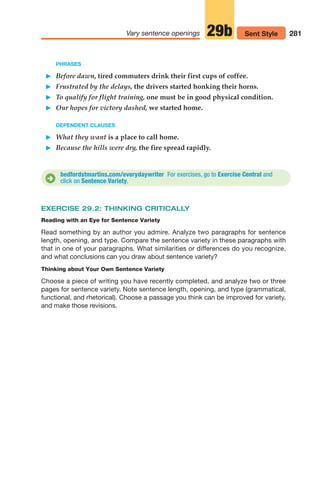 PHRASES
䊳 Before dawn, tired commuters drink their first cups of coffee.
䊳 Frustrated by the delays, the drivers started honking their horns.
䊳 To qualify for flight training, one must be in good physical condition.
䊳 Our hopes for victory dashed, we started home.
DEPENDENT CLAUSES
䊳 What they want is a place to call home.
䊳 Because the hills were dry, the fire spread rapidly.
bedfordstmartins.com/everydaywriter For exercises, go to Exercise Central and
click on Sentence Variety.
D
281
Vary sentence openings Sent Style
29b
EXERCISE 29.2: THINKING CRITICALLY
Reading with an Eye for Sentence Variety
Read something by an author you admire. Analyze two paragraphs for sentence
length, opening, and type. Compare the sentence variety in these paragraphs with
that in one of your paragraphs. What similarities or differences do you recognize,
and what conclusions can you draw about sentence variety?
Thinking about Your Own Sentence Variety
Choose a piece of writing you have recently completed, and analyze two or three
pages for sentence variety. Note sentence length, opening, and type (grammatical,
functional, and rhetorical). Choose a passage you think can be improved for variety,
and make those revisions.
12_LUN_66590_Pt06_(255-282)_12_LUN_66590_Pt06_(255-282).qxd 11/30/11 2:27 PM Page 281
 
