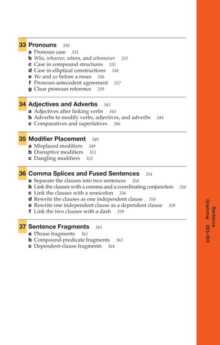 33 Pronouns 330
a Pronoun case 331
b Who, whoever, whom, and whomever 333
c Case in compound structures 335
d Case in elliptical constructions 336
e We and us before a noun 336
f Pronoun-antecedent agreement 337
g Clear pronoun reference 339
34 Adjectives and Adverbs 343
a Adjectives after linking verbs 343
b Adverbs to modify verbs, adjectives, and adverbs 344
c Comparatives and superlatives 346
35 Modifier Placement 349
a Misplaced modifiers 349
b Disruptive modifiers 351
c Dangling modifiers 352
36 Comma Splices and Fused Sentences 354
a Separate the clauses into two sentences 354
b Link the clauses with a comma and a coordinating conjunction 356
c Link the clauses with a semicolon 356
d Rewrite the clauses as one independent clause 358
e Rewrite one independent clause as a dependent clause 358
f Link the two clauses with a dash 359
37 Sentence Fragments 361
a Phrase fragments 361
b Compound-predicate fragments 363
c Dependent-clause fragments 364
Sentence
Grammar
283–365
14_LUN_66490_Pt07_(285-366)_14_LUN_66490_Pt07_(285-366).qxd 11/30/11 2:31 PM Page 285
 