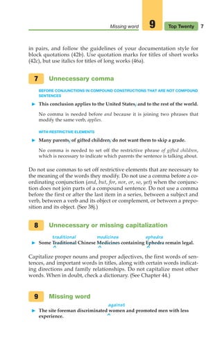 in pairs, and follow the guidelines of your documentation style for
block quotations (42b). Use quotation marks for titles of short works
(42c), but use italics for titles of long works (46a).
Unnecessary comma
BEFORE CONJUNCTIONS IN COMPOUND CONSTRUCTIONS THAT ARE NOT COMPOUND
SENTENCES
䊳 This conclusion applies to the United States, and to the rest of the world.
No comma is needed before and because it is joining two phrases that
modify the same verb, applies.
WITH RESTRICTIVE ELEMENTS
䊳 Many parents, of gifted children, do not want them to skip a grade.
No comma is needed to set off the restrictive phrase of gifted children,
which is necessary to indicate which parents the sentence is talking about.
Do not use commas to set off restrictive elements that are necessary to
the meaning of the words they modify. Do not use a comma before a co-
ordinating conjunction (and, but, for, nor, or, so, yet) when the conjunc-
tion does not join parts of a compound sentence. Do not use a comma
before the first or after the last item in a series, between a subject and
verb, between a verb and its object or complement, or between a prepo-
sition and its object. (See 38j.)
Unnecessary or missing capitalization
traditional medicines ephedra
䊳 Some Traditional Chinese Medicines containing Ephedra remain legal.
^ ^ ^
Capitalize proper nouns and proper adjectives, the first words of sen-
tences, and important words in titles, along with certain words indicat-
ing directions and family relationships. Do not capitalize most other
words. When in doubt, check a dictionary. (See Chapter 44.)
Missing word
against
䊳 The site foreman discriminated women and promoted men with less
experience.
9
8
7
7
Missing word Top Twenty
9
^
02_LUN_66490_Pt01_(003-042)_02_LUN_66490_Pt01_(003-042).qxd 11/30/11 2:04 PM Page 7
 