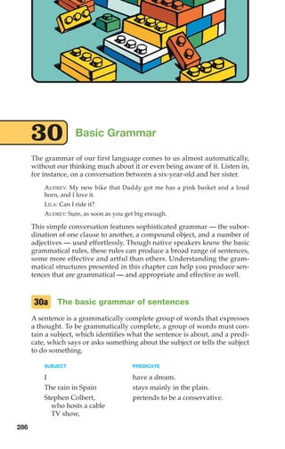 The grammar of our first language comes to us almost automatically,
without our thinking much about it or even being aware of it. Listen in,
for instance, on a conversation between a six-year-old and her sister.
AUDREY: My new bike that Daddy got me has a pink basket and a loud
horn, and I love it.
LILA: Can I ride it?
AUDREY: Sure, as soon as you get big enough.
This simple conversation features sophisticated grammar — the subor-
dination of one clause to another, a compound object, and a number of
adjectives — used effortlessly. Though native speakers know the basic
grammatical rules, these rules can produce a broad range of sentences,
some more effective and artful than others. Understanding the gram-
matical structures presented in this chapter can help you produce sen-
tences that are grammatical — and appropriate and effective as well.
The basic grammar of sentences
A sentence is a grammatically complete group of words that expresses
a thought. To be grammatically complete, a group of words must con-
tain a subject, which identifies what the sentence is about, and a predi-
cate, which says or asks something about the subject or tells the subject
to do something.
SUBJECT PREDICATE
I have a dream.
The rain in Spain stays mainly in the plain.
Stephen Colbert, pretends to be a conservative.
who hosts a cable
TV show,
30a
Basic Grammar
30
286
14_LUN_66490_Pt07_(285-366)_14_LUN_66490_Pt07_(285-366).qxd 11/30/11 2:31 PM Page 286
 