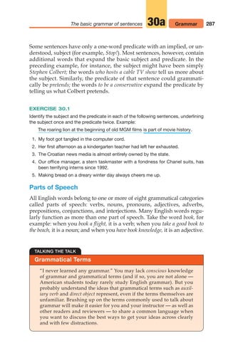 Some sentences have only a one-word predicate with an implied, or un-
derstood, subject (for example, Stop!). Most sentences, however, contain
additional words that expand the basic subject and predicate. In the
preceding example, for instance, the subject might have been simply
Stephen Colbert; the words who hosts a cable TV show tell us more about
the subject. Similarly, the predicate of that sentence could grammati-
cally be pretends; the words to be a conservative expand the predicate by
telling us what Colbert pretends.
EXERCISE 30.1
Identify the subject and the predicate in each of the following sentences, underlining
the subject once and the predicate twice. Example:
.
1. My foot got tangled in the computer cord.
2. Her first afternoon as a kindergarten teacher had left her exhausted.
3. The Croatian news media is almost entirely owned by the state.
4. Our office manager, a stern taskmaster with a fondness for Chanel suits, has
been terrifying interns since 1992.
5. Making bread on a dreary winter day always cheers me up.
Parts of Speech
All English words belong to one or more of eight grammatical categories
called parts of speech: verbs, nouns, pronouns, adjectives, adverbs,
prepositions, conjunctions, and interjections. Many English words regu-
larly function as more than one part of speech. Take the word book, for
example: when you book a flight, it is a verb; when you take a good book to
the beach, it is a noun; and when you have book knowledge, it is an adjective.
is part of movie history
The roaring lion at the beginning of old MGM films
287
The basic grammar of sentences Grammar
30a
Grammatical Terms
TALKING THE TALK
“I never learned any grammar.” You may lack conscious knowledge
of grammar and grammatical terms (and if so, you are not alone —
American students today rarely study English grammar). But you
probably understand the ideas that grammatical terms such as auxil-
iary verb and direct object represent, even if the terms themselves are
unfamiliar. Brushing up on the terms commonly used to talk about
grammar will make it easier for you and your instructor — as well as
other readers and reviewers — to share a common language when
you want to discuss the best ways to get your ideas across clearly
and with few distractions.
14_LUN_66490_Pt07_(285-366)_14_LUN_66490_Pt07_(285-366).qxd 11/30/11 2:31 PM Page 287
 
