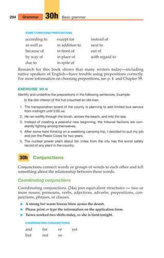 SOME COMPOUND PREPOSITIONS
according to except for instead of
as well as in addition to next to
because of in front of out of
by way of in place of with regard to
due to in spite of
Research for this book shows that many writers today—including
native speakers of English—have trouble using prepositions correctly.
For more information on choosing prepositions, see p. 4 and Chapter 59.
EXERCISE 30.6
Identify and underline the prepositions in the following sentences. Example:
the dim interior the hut crouched an old man.
1. The transportation board of the county is planning to add limited bus service
from midnight until 5:00 AM.
2. He ran swiftly through the brush, across the beach, and into the sea.
3. Instead of creating a peaceful new beginning, the tribunal factions are con-
stantly fighting among themselves.
4. After some hard thinking on a weeklong camping trip, I decided to quit my job
and join the Peace Corps for two years.
5. The nuclear power plant about ten miles from the city has the worst safety
record of any plant in the country.
Conjunctions
Conjunctions connect words or groups of words to each other and tell
something about the relationship between these words.
Coordinating conjunctions
Coordinating conjunctions (24a) join equivalent structures — two or
more nouns, pronouns, verbs, adjectives, adverbs, prepositions, con-
junctions, phrases, or clauses.
 A strong but warm breeze blew across the desert.
 Please print or type the information on the application form.
 Taiwo worked two shifts today, so she is tired tonight.
COORDINATING CONJUNCTIONS
and for or yet
but nor so
30h
of
In
294 Grammar Basic grammar
30h
14_LUN_66490_Pt07_(285-366)_14_LUN_66490_Pt07_(285-366).qxd 11/30/11 2:31 PM Page 294
 