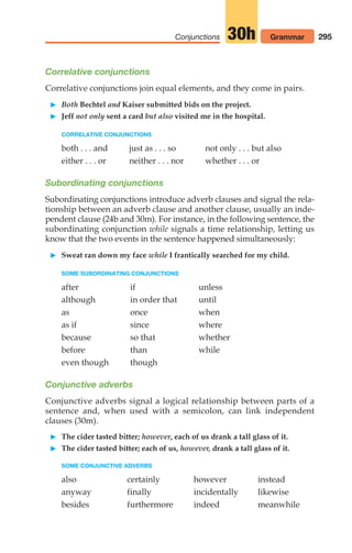 295
Conjunctions Grammar
30h
Correlative conjunctions
Correlative conjunctions join equal elements, and they come in pairs.
 Both Bechtel and Kaiser submitted bids on the project.
 Jeff not only sent a card but also visited me in the hospital.
CORRELATIVE CONJUNCTIONS
both . . . and just as . . . so not only . . . but also
either . . . or neither . . . nor whether . . . or
Subordinating conjunctions
Subordinating conjunctions introduce adverb clauses and signal the rela-
tionship between an adverb clause and another clause, usually an inde-
pendent clause (24b and 30m). For instance, in the following sentence, the
subordinating conjunction while signals a time relationship, letting us
know that the two events in the sentence happened simultaneously:
 Sweat ran down my face while I frantically searched for my child.
SOME SUBORDINATING CONJUNCTIONS
after if unless
although in order that until
as once when
as if since where
because so that whether
before than while
even though though
Conjunctive adverbs
Conjunctive adverbs signal a logical relationship between parts of a
sentence and, when used with a semicolon, can link independent
clauses (30m).
 The cider tasted bitter; however, each of us drank a tall glass of it.
 The cider tasted bitter; each of us, however, drank a tall glass of it.
SOME CONJUNCTIVE ADVERBS
also certainly however instead
anyway finally incidentally likewise
besides furthermore indeed meanwhile
14_LUN_66490_Pt07_(285-366)_14_LUN_66490_Pt07_(285-366).qxd 11/30/11 2:31 PM Page 295
 