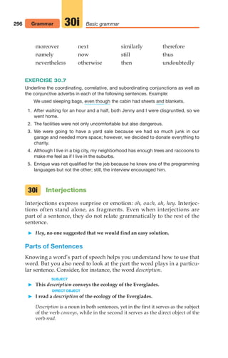 moreover next similarly therefore
namely now still thus
nevertheless otherwise then undoubtedly
EXERCISE 30.7
Underline the coordinating, correlative, and subordinating conjunctions as well as
the conjunctive adverbs in each of the following sentences. Example:
We used sleeping bags, the cabin had sheets blankets.
1. After waiting for an hour and a half, both Jenny and I were disgruntled, so we
went home.
2. The facilities were not only uncomfortable but also dangerous.
3. We were going to have a yard sale because we had so much junk in our
garage and needed more space; however, we decided to donate everything to
charity.
4. Although I live in a big city, my neighborhood has enough trees and raccoons to
make me feel as if I live in the suburbs.
5. Enrique was not qualified for the job because he knew one of the programming
languages but not the other; still, the interview encouraged him.
Interjections
Interjections express surprise or emotion: oh, ouch, ah, hey. Interjec-
tions often stand alone, as fragments. Even when interjections are
part of a sentence, they do not relate grammatically to the rest of the
sentence.
 Hey, no one suggested that we would find an easy solution.
Parts of Sentences
Knowing a word’s part of speech helps you understand how to use that
word. But you also need to look at the part the word plays in a particu-
lar sentence. Consider, for instance, the word description.
SUBJECT
 This description conveys the ecology of the Everglades.
DIRECT OBJECT
 I read a description of the ecology of the Everglades.
Description is a noun in both sentences, yet in the first it serves as the subject
of the verb conveys, while in the second it serves as the direct object of the
verb read.
and
even though
30i
296 Grammar Basic grammar
30i
14_LUN_66490_Pt07_(285-366)_14_LUN_66490_Pt07_(285-366).qxd 11/30/11 2:31 PM Page 296
 