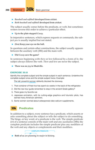 Baseball and softball developed from cricket.
 Both baseball and softball developed from cricket.
The subject usually comes before the predicate, or verb, but sometimes
writers reverse this order to achieve a particular effect.
 Up to the plate stepped Casey.
In imperative sentences, which express requests or commands, the sub-
ject you is usually implied but not stated.
 (You) Keep your eye on the ball.
In questions and certain other constructions, the subject usually appears
between the auxiliary verb (30b) and the main verb.
 Did Casey save the game?
In sentences beginning with there or here followed by a form of be, the
subject always follows the verb. There and here are never the subject.
 There was no joy in Mudville.
EXERCISE 30.8
Identify the complete subject and the simple subject in each sentence. Underline the
complete subject once and the simple subject twice. Example:
defiantly blocked the doorway.
1. That container of fried rice has spent six weeks in the back of the refrigerator.
2. Did the new tour guide remember to stop in the ancient Greek gallery?
3. There goes my favorite car.
4. Japanese animation, with its cutting-edge graphics and futuristic plots, has
earned many American admirers.
5. Some women worried about osteoporosis take calcium supplements.
Predicates
In addition to a subject, every sentence has a predicate, which asserts or
asks something about the subject or tells the subject to do something.
The hinge, or key word, of a predicate is the verb. The simple predicate
(SP) of a sentence consists of the main verb and any auxiliaries (30b); the
complete predicate includes the simple predicate plus any modifiers of
the verb and any objects or complements and their modifiers.
COMPLETE PREDICATE
SP
 Both of us are planning to major in history.
woman
The tall, powerful
30k
298 Grammar Basic grammar
30k
14_LUN_66490_Pt07_(285-366)_14_LUN_66490_Pt07_(285-366).qxd 11/30/11 2:31 PM Page 298
 