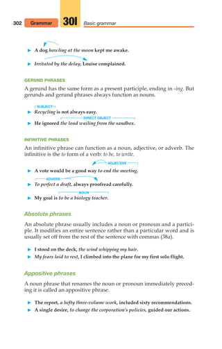 A dog howling at the moon kept me awake.
 Irritated by the delay, Louise complained.
GERUND PHRASES
A gerund has the same form as a present participle, ending in -ing. But
gerunds and gerund phrases always function as nouns.
SUBJECT
 Recycling is not always easy.
 He ignored the loud wailing from the sandbox.
INFINITIVE PHRASES
An infinitive phrase can function as a noun, adjective, or adverb. The
infinitive is the to form of a verb: to be, to write.
ADJECTIVE
 A vote would be a good way to end the meeting.
ADVERB
 To perfect a draft, always proofread carefully.
NOUN
 My goal is to be a biology teacher.
Absolute phrases
An absolute phrase usually includes a noun or pronoun and a partici-
ple. It modifies an entire sentence rather than a particular word and is
usually set off from the rest of the sentence with commas (38a).
 I stood on the deck, the wind whipping my hair.
 My fears laid to rest, I climbed into the plane for my first solo flight.
Appositive phrases
A noun phrase that renames the noun or pronoun immediately preced-
ing it is called an appositive phrase.
 The report, a hefty three-volume work, included sixty recommendations.
 A single desire, to change the corporation’s policies, guided our actions.
302 Grammar Basic grammar
30l
DIRECT OBJECT
14_LUN_66490_Pt07_(285-366)_14_LUN_66490_Pt07_(285-366).qxd 11/30/11 2:31 PM Page 302
 