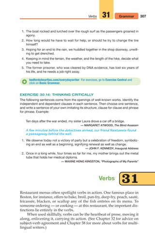 1. The boat rocked and lurched over the rough surf as the passengers groaned in
agony.
2. How long would he have to wait for help, or should he try to change the tire
himself?
3. Hoping for an end to the rain, we huddled together in the shop doorway, unwill-
ing to get drenched.
4. Keeping in mind the terrain, the weather, and the length of the hike, decide what
you need to take.
5. The former prisoner, who was cleared by DNA evidence, has lost six years of
his life, and he needs a job right away.
307
Verbs Grammar
31
bedfordstmartins.com/everydaywriter For exercises, go to Exercise Central and
click on Basic Grammar.
D
EXERCISE 30.14: THINKING CRITICALLY
The following sentences come from the openings of well-known works. Identify the
independent and dependent clauses in each sentence. Then choose one sentence,
and write a sentence of your own imitating its structure, clause for clause and phrase
for phrase. Example:
Ten days after the war ended, my sister Laura drove a car off a bridge.
— MARGARET ATWOOD, The Blind Assassin
A few minutes before the detectives arrived, our friend Nastassia found
a passageway behind the wall.
1. We observe today not a victory of party but a celebration of freedom, symboliz-
ing an end as well as a beginning, signifying renewal as well as change.
— JOHN F. KENNEDY, Inaugural Address
2. Once in a long while, four times so far for me, my mother brings out the metal
tube that holds her medical diploma.
— MAXINE HONG KINGSTON, “Photographs of My Parents”
Restaurant menus often spotlight verbs in action. One famous place in
Boston, for instance, offers to bake, broil, pan-fry, deep-fry, poach, sauté,
fricassée, blacken, or scallop any of the fish entrées on its menu. To
someone ordering — or cooking — at this restaurant, the important dis-
tinctions lie entirely in the verbs.
When used skillfully, verbs can be the heartbeat of prose, moving it
along, enlivening it, carrying its action. (See Chapter 32 for advice on
subject-verb agreement and Chapter 58 for more about verbs for multi-
lingual writers.)
Verbs 31
14_LUN_66490_Pt07_(285-366)_14_LUN_66490_Pt07_(285-366).qxd 11/30/11 2:31 PM Page 307
 