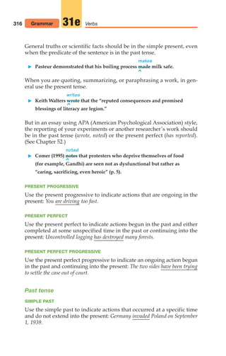 General truths or scientific facts should be in the simple present, even
when the predicate of the sentence is in the past tense.
makes
 Pasteur demonstrated that his boiling process made milk safe.
^
When you are quoting, summarizing, or paraphrasing a work, in gen-
eral use the present tense.
writes
 Keith Walters wrote that the “reputed consequences and promised
^
blessings of literacy are legion.”
But in an essay using APA (American Psychological Association) style,
the reporting of your experiments or another researcher’s work should
be in the past tense (wrote, noted) or the present perfect (has reported).
(See Chapter 52.)
noted
 Comer (1995) notes that protesters who deprive themselves of food
^
(for example, Gandhi) are seen not as dysfunctional but rather as
“caring, sacrificing, even heroic” (p. 5).
PRESENT PROGRESSIVE
Use the present progressive to indicate actions that are ongoing in the
present: You are driving too fast.
PRESENT PERFECT
Use the present perfect to indicate actions begun in the past and either
completed at some unspecified time in the past or continuing into the
present: Uncontrolled logging has destroyed many forests.
PRESENT PERFECT PROGRESSIVE
Use the present perfect progressive to indicate an ongoing action begun
in the past and continuing into the present: The two sides have been trying
to settle the case out of court.
Past tense
SIMPLE PAST
Use the simple past to indicate actions that occurred at a specific time
and do not extend into the present: Germany invaded Poland on September
1, 1939.
316 Grammar Verbs
31e
14_LUN_66490_Pt07_(285-366)_14_LUN_66490_Pt07_(285-366).qxd 11/30/11 2:31 PM Page 316
 