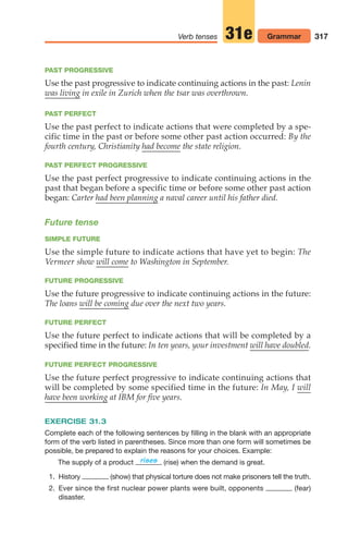 317
Verb tenses Grammar
31e
PAST PROGRESSIVE
Use the past progressive to indicate continuing actions in the past: Lenin
was living in exile in Zurich when the tsar was overthrown.
PAST PERFECT
Use the past perfect to indicate actions that were completed by a spe-
cific time in the past or before some other past action occurred: By the
fourth century, Christianity had become the state religion.
PAST PERFECT PROGRESSIVE
Use the past perfect progressive to indicate continuing actions in the
past that began before a specific time or before some other past action
began: Carter had been planning a naval career until his father died.
Future tense
SIMPLE FUTURE
Use the simple future to indicate actions that have yet to begin: The
Vermeer show will come to Washington in September.
FUTURE PROGRESSIVE
Use the future progressive to indicate continuing actions in the future:
The loans will be coming due over the next two years.
FUTURE PERFECT
Use the future perfect to indicate actions that will be completed by a
specified time in the future: In ten years, your investment will have doubled.
FUTURE PERFECT PROGRESSIVE
Use the future perfect progressive to indicate continuing actions that
will be completed by some specified time in the future: In May, I will
have been working at IBM for five years.
EXERCISE 31.3
Complete each of the following sentences by filling in the blank with an appropriate
form of the verb listed in parentheses. Since more than one form will sometimes be
possible, be prepared to explain the reasons for your choices. Example:
The supply of a product (rise) when the demand is great.
1. History (show) that physical torture does not make prisoners tell the truth.
2. Ever since the first nuclear power plants were built, opponents (fear)
disaster.
rises
14_LUN_66490_Pt07_(285-366)_14_LUN_66490_Pt07_(285-366).qxd 11/30/11 2:31 PM Page 317
 