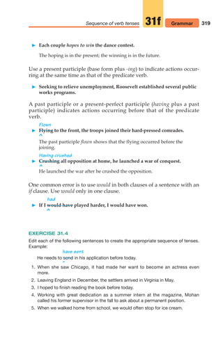 319
Sequence of verb tenses Grammar
31f
 Each couple hopes to win the dance contest.
The hoping is in the present; the winning is in the future.
Use a present participle (base form plus -ing) to indicate actions occur-
ring at the same time as that of the predicate verb.
 Seeking to relieve unemployment, Roosevelt established several public
works programs.
A past participle or a present-perfect participle (having plus a past
participle) indicates actions occurring before that of the predicate
verb.
Flown
 Flying to the front, the troops joined their hard-pressed comrades.
^
The past participle flown shows that the flying occurred before the
joining.
Having crushed
 Crushing all opposition at home, he launched a war of conquest.
^
He launched the war after he crushed the opposition.
One common error is to use would in both clauses of a sentence with an
if clause. Use would only in one clause.
had
 If I would have played harder, I would have won.
^
EXERCISE 31.4
Edit each of the following sentences to create the appropriate sequence of tenses.
Example:
have sent
He needs to in his application before today.
^
1. When she saw Chicago, it had made her want to become an actress even
more.
2. Leaving England in December, the settlers arrived in Virginia in May.
3. I hoped to finish reading the book before today.
4. Working with great dedication as a summer intern at the magazine, Mohan
called his former supervisor in the fall to ask about a permanent position.
5. When we walked home from school, we would often stop for ice cream.
send
14_LUN_66490_Pt07_(285-366)_14_LUN_66490_Pt07_(285-366).qxd 11/30/11 2:31 PM Page 319
 