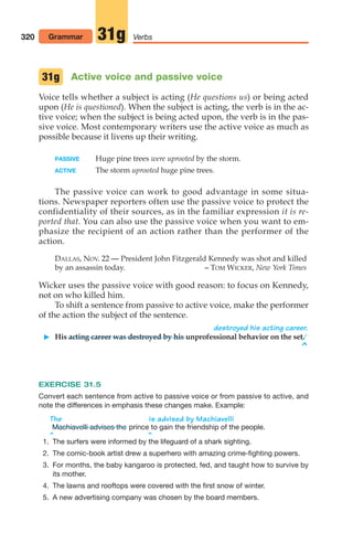 Active voice and passive voice
Voice tells whether a subject is acting (He questions us) or being acted
upon (He is questioned). When the subject is acting, the verb is in the ac-
tive voice; when the subject is being acted upon, the verb is in the pas-
sive voice. Most contemporary writers use the active voice as much as
possible because it livens up their writing.
PASSIVE Huge pine trees were uprooted by the storm.
ACTIVE The storm uprooted huge pine trees.
The passive voice can work to good advantage in some situa-
tions. Newspaper reporters often use the passive voice to protect the
confidentiality of their sources, as in the familiar expression it is re-
ported that. You can also use the passive voice when you want to em-
phasize the recipient of an action rather than the performer of the
action.
DALLAS, NOV. 22 — President John Fitzgerald Kennedy was shot and killed
by an assassin today. – TOM WICKER, New York Times
Wicker uses the passive voice with good reason: to focus on Kennedy,
not on who killed him.
To shift a sentence from passive to active voice, make the performer
of the action the subject of the sentence.
destroyed his acting career.
 His acting career was destroyed by his unprofessional behavior on the set.
^
EXERCISE 31.5
Convert each sentence from active to passive voice or from passive to active, and
note the differences in emphasis these changes make. Example:
The is advised by Machiavelli
prince to gain the friendship of the people.
^ ^
Machiavelli advises the
31g
320 Grammar Verbs
31g
1. The surfers were informed by the lifeguard of a shark sighting.
2. The comic-book artist drew a superhero with amazing crime-fighting powers.
3. For months, the baby kangaroo is protected, fed, and taught how to survive by
its mother.
4. The lawns and rooftops were covered with the first snow of winter.
5. A new advertising company was chosen by the board members.
14_LUN_66490_Pt07_(285-366)_14_LUN_66490_Pt07_(285-366).qxd 11/30/11 2:31 PM Page 320
 
