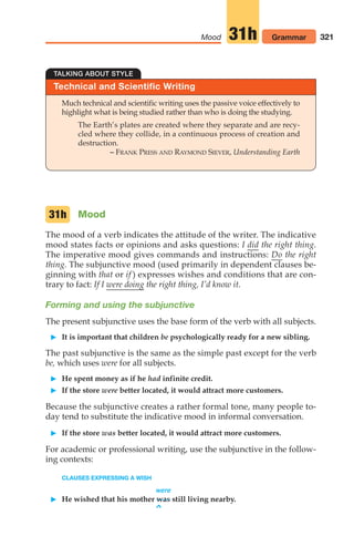 TALKING ABOUT STYLE
Technical and Scientific Writing
Much technical and scientific writing uses the passive voice effectively to
highlight what is being studied rather than who is doing the studying.
The Earth’s plates are created where they separate and are recy-
cled where they collide, in a continuous process of creation and
destruction.
– FRANK PRESS AND RAYMOND SIEVER, Understanding Earth
321
Mood Grammar
31h
Mood
The mood of a verb indicates the attitude of the writer. The indicative
mood states facts or opinions and asks questions: I did the right thing.
The imperative mood gives commands and instructions: Do the right
thing. The subjunctive mood (used primarily in dependent clauses be-
ginning with that or if ) expresses wishes and conditions that are con-
trary to fact: If I were doing the right thing, I’d know it.
Forming and using the subjunctive
The present subjunctive uses the base form of the verb with all subjects.
 It is important that children be psychologically ready for a new sibling.
The past subjunctive is the same as the simple past except for the verb
be, which uses were for all subjects.
 He spent money as if he had infinite credit.
 If the store were better located, it would attract more customers.
Because the subjunctive creates a rather formal tone, many people to-
day tend to substitute the indicative mood in informal conversation.
 If the store was better located, it would attract more customers.
For academic or professional writing, use the subjunctive in the follow-
ing contexts:
CLAUSES EXPRESSING A WISH
were
 He wished that his mother was still living nearby.
^
31h
14_LUN_66490_Pt07_(285-366)_14_LUN_66490_Pt07_(285-366).qxd 11/30/11 2:31 PM Page 321
 