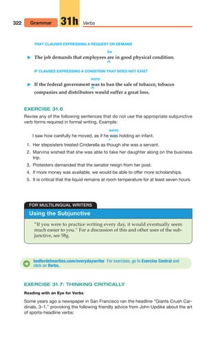 THAT CLAUSES EXPRESSING A REQUEST OR DEMAND
be
 The job demands that employees are in good physical condition.
^
IF CLAUSES EXPRESSING A CONDITION THAT DOES NOT EXIST
were
 If the federal government was to ban the sale of tobacco, tobacco
^
companies and distributors would suffer a great loss.
EXERCISE 31.6
Revise any of the following sentences that do not use the appropriate subjunctive
verb forms required in formal writing. Example:
were
I saw how carefully he moved, as if he holding an infant.
^
was
322 Grammar Verbs
31h
Using the Subjunctive
“If you were to practice writing every day, it would eventually seem
much easier to you.” For a discussion of this and other uses of the sub-
junctive, see 58g.
FOR MULTILINGUAL WRITERS
bedfordstmartins.com/everydaywriter For exercises, go to Exercise Central and
click on Verbs.
D
EXERCISE 31.7: THINKING CRITICALLY
Reading with an Eye for Verbs
Some years ago a newspaper in San Francisco ran the headline “Giants Crush Car-
dinals, 3–1,” provoking the following friendly advice from John Updike about the art
of sports-headline verbs:
1. Her stepsisters treated Cinderella as though she was a servant.
2. Marvina wished that she was able to take her daughter along on the business
trip.
3. Protesters demanded that the senator resign from her post.
4. If more money was available, we would be able to offer more scholarships.
5. It is critical that the liquid remains at room temperature for at least seven hours.
14_LUN_66490_Pt07_(285-366)_14_LUN_66490_Pt07_(285-366).qxd 11/30/11 2:31 PM Page 322
 