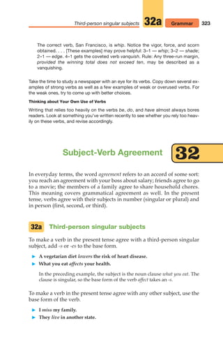 323
Third-person singular subjects Grammar
32a
Subject-Verb Agreement
In everyday terms, the word agreement refers to an accord of some sort:
you reach an agreement with your boss about salary; friends agree to go
to a movie; the members of a family agree to share household chores.
This meaning covers grammatical agreement as well. In the present
tense, verbs agree with their subjects in number (singular or plural) and
in person (first, second, or third).
Third-person singular subjects
To make a verb in the present tense agree with a third-person singular
subject, add -s or -es to the base form.
 A vegetarian diet lowers the risk of heart disease.
 What you eat affects your health.
In the preceding example, the subject is the noun clause what you eat. The
clause is singular, so the base form of the verb affect takes an -s.
To make a verb in the present tense agree with any other subject, use the
base form of the verb.
 I miss my family.
 They live in another state.
32a
32
The correct verb, San Francisco, is whip. Notice the vigor, force, and scorn
obtained. . . . [These examples] may prove helpful: 3–1 — whip; 3–2 — shade;
2–1 — edge. 4–1 gets the coveted verb vanquish. Rule: Any three-run margin,
provided the winning total does not exceed ten, may be described as a
vanquishing.
Take the time to study a newspaper with an eye for its verbs. Copy down several ex-
amples of strong verbs as well as a few examples of weak or overused verbs. For
the weak ones, try to come up with better choices.
Thinking about Your Own Use of Verbs
Writing that relies too heavily on the verbs be, do, and have almost always bores
readers. Look at something you’ve written recently to see whether you rely too heav-
ily on these verbs, and revise accordingly.
14_LUN_66490_Pt07_(285-366)_14_LUN_66490_Pt07_(285-366).qxd 11/30/11 2:31 PM Page 323
 
