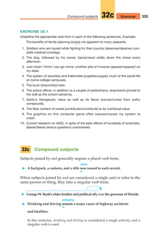 325
Compound subjects Grammar
32c
EXERCISE 32.1
Underline the appropriate verb form in each of the following sentences. Example:
The benefits of family planning (is/ ) not apparent to many peasants.
1. Soldiers who are injured while fighting for their country (deserves/deserve) com-
plete medical coverage.
2. The dog, followed by his owner, (races/race) wildly down the street every
afternoon.
3. Just when I think I can go home, another pile of invoices (appears/appear) on
my desk.
4. The system of sororities and fraternities (supplies/supply) much of the social life
on some college campuses.
5. The buck (stops/stop) here.
6. The police officer, in addition to a couple of pedestrians, (was/were) pinned to
the wall as the crowd rushed by.
7. Garlic’s therapeutic value as well as its flavor (comes/come) from sulfur
compounds.
8. The fiber content of cereal (contributes/contribute) to its nutritional value.
9. The graphics on this computer game often (causes/cause) my system to
crash.
10. Current research on AIDS, in spite of the best efforts of hundreds of scientists,
(leaves/leave) serious questions unanswered.
are
Compound subjects
Subjects joined by and generally require a plural verb form.
were
 A backpack, a canteen, and a rifle was issued to each recruit.
^
When subjects joined by and are considered a single unit or refer to the
same person or thing, they take a singular verb form.
 George W. Bush’s older brother and political ally was the governor of Florida.
remains
 Drinking and driving remain a major cause of highway accidents
^
and fatalities.
In this sentence, drinking and driving is considered a single activity, and a
singular verb is used.
32c
14_LUN_66490_Pt07_(285-366)_14_LUN_66490_Pt07_(285-366).qxd 11/30/11 2:31 PM Page 325
 