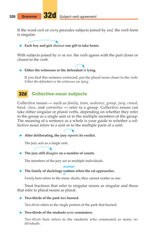 If the word each or every precedes subjects joined by and, the verb form
is singular.
 Each boy and girl chooses one gift to take home.
With subjects joined by or or nor, the verb agrees with the part closer or
closest to the verb.
 Either the witnesses or the defendant is lying.
If you find this sentence awkward, put the plural noun closer to the verb:
Either the defendant or the witnesses are lying.
Collective-noun subjects
Collective nouns — such as family, team, audience, group, jury, crowd,
band, class, and committee — refer to a group. Collective nouns can
take either singular or plural verbs, depending on whether they refer
to the group as a single unit or to the multiple members of the group.
The meaning of a sentence as a whole is your guide to whether a col-
lective noun refers to a unit or to the multiple parts of a unit.
 After deliberating, the jury reports its verdict.
The jury acts as a single unit.
 The jury still disagree on a number of counts.
The members of the jury act as multiple individuals.
scatter
 The family of ducklings scatters when the cat approaches.
^
Family here refers to the many ducks; they cannot scatter as one.
Treat fractions that refer to singular nouns as singular and those
that refer to plural nouns as plural.
 Two-thirds of the park has burned.
Two-thirds refers to the single portion of the park that burned.
 Two-thirds of the students were commuters.
Two-thirds here refers to the students who commuted as many in-
dividuals.
32d
326 Grammar Subject-verb agreement
32d
14_LUN_66490_Pt07_(285-366)_14_LUN_66490_Pt07_(285-366).qxd 11/30/11 2:31 PM Page 326
 