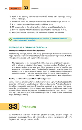 5. Each of the security workers are considered trained after viewing a twenty-
minute videotape.
6. Neither his charm nor his expensive wardrobe were enough to get him the job.
7. A jury rarely make a decision based on evidence alone.
8. My grandmother is the only one of my relatives who still goes to church.
9. Sweden was one of the few European countries that was neutral in 1943.
10. Economics involve the study of the distribution of goods and services.
330 Grammar Pronouns
33
bedfordstmartins.com/everydaywriter For exercises, go to Exercise Central and
click on Subject-Verb Agreement.
D
EXERCISE 32.3: THINKING CRITICALLY
Reading with an Eye for Subject-Verb Agreement
The following passage, from a 1990 essay questioning a “traditional” view of mar-
riage, includes several instances of complicated subject-verb agreement. Note the
rules governing subject-verb agreement in each case.
Marriage seems to me more conflict-ridden than ever, and the divorce rate —
with or without new babies in the house — remains constant. The fabric of men-
and-women-as-they-once-were is so thin in places no amount of patching can
weave that cloth together again. The longing for connection may be strong, but
even stronger is the growing perception that only people who are real to them-
selves can connect. Two shall be as one is over, no matter how lonely we get.
— VIVIAN GORNICK, “Who Says We Haven’t Made a Revolution?”
Thinking about Your Own Use of Subject-Verb Agreement
Visiting relatives is/are treacherous. Either verb makes a grammatically acceptable
sentence, yet the verbs result in two very different statements. Write a brief explana-
tion of the two possible meanings. Then write a paragraph or two about visiting rela-
tives. Using the information in this chapter, examine each subject and its verb. Do
you maintain subject-verb agreement throughout? Revise to correct any errors you
find. If you find any patterns, make a note to yourself of things to look for routinely
as you revise your writing.
As words that stand in for nouns, pronouns carry a lot of weight in
everyday language. These directions show one of the reasons why it’s
important to use pronouns clearly:
33 Pronouns
14_LUN_66490_Pt07_(285-366)_14_LUN_66490_Pt07_(285-366).qxd 11/30/11 2:31 PM Page 330
 