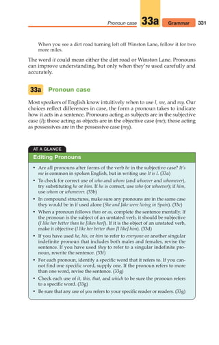 331
Pronoun case Grammar
33a
When you see a dirt road turning left off Winston Lane, follow it for two
more miles.
The word it could mean either the dirt road or Winston Lane. Pronouns
can improve understanding, but only when they’re used carefully and
accurately.
Pronoun case
Most speakers of English know intuitively when to use I, me, and my. Our
choices reflect differences in case, the form a pronoun takes to indicate
how it acts in a sentence. Pronouns acting as subjects are in the subjective
case (I); those acting as objects are in the objective case (me); those acting
as possessives are in the possessive case (my).
33a
AT A GLANCE
• Are all pronouns after forms of the verb be in the subjective case? It’s
me is common in spoken English, but in writing use It is I. (33a)
• To check for correct use of who and whom (and whoever and whomever),
try substituting he or him. If he is correct, use who (or whoever); if him,
use whom or whomever. (33b)
• In compound structures, make sure any pronouns are in the same case
they would be in if used alone (She and Jake were living in Spain). (33c)
• When a pronoun follows than or as, complete the sentence mentally. If
the pronoun is the subject of an unstated verb, it should be subjective
(I like her better than he [likes her]). If it is the object of an unstated verb,
make it objective (I like her better than [I like] him). (33d)
• If you have used he, his, or him to refer to everyone or another singular
indefinite pronoun that includes both males and females, revise the
sentence. If you have used they to refer to a singular indefinite pro-
noun, rewrite the sentence. (33f)
• For each pronoun, identify a specific word that it refers to. If you can-
not find one specific word, supply one. If the pronoun refers to more
than one word, revise the sentence. (33g)
• Check each use of it, this, that, and which to be sure the pronoun refers
to a specific word. (33g)
• Be sure that any use of you refers to your specific reader or readers. (33g)
Editing Pronouns
14_LUN_66490_Pt07_(285-366)_14_LUN_66490_Pt07_(285-366).qxd 11/30/11 2:31 PM Page 331
 