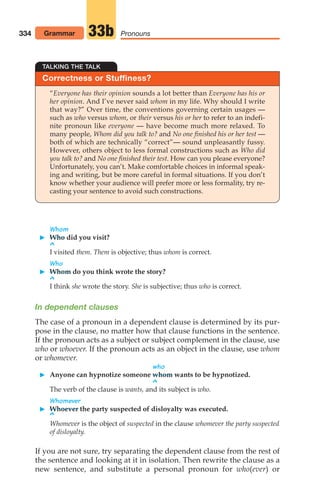 334 Pronouns
33b
TALKING THE TALK
Correctness or Stuffiness?
“Everyone has their opinion sounds a lot better than Everyone has his or
her opinion. And I’ve never said whom in my life. Why should I write
that way?” Over time, the conventions governing certain usages —
such as who versus whom, or their versus his or her to refer to an indefi-
nite pronoun like everyone — have become much more relaxed. To
many people, Whom did you talk to? and No one finished his or her test —
both of which are technically “correct”— sound unpleasantly fussy.
However, others object to less formal constructions such as Who did
you talk to? and No one finished their test. How can you please everyone?
Unfortunately, you can’t. Make comfortable choices in informal speak-
ing and writing, but be more careful in formal situations. If you don’t
know whether your audience will prefer more or less formality, try re-
casting your sentence to avoid such constructions.
Whom
 Who did you visit?
^
I visited them. Them is objective; thus whom is correct.
Who
 Whom do you think wrote the story?
^
I think she wrote the story. She is subjective; thus who is correct.
In dependent clauses
The case of a pronoun in a dependent clause is determined by its pur-
pose in the clause, no matter how that clause functions in the sentence.
If the pronoun acts as a subject or subject complement in the clause, use
who or whoever. If the pronoun acts as an object in the clause, use whom
or whomever.
Grammar
who
 Anyone can hypnotize someone whom wants to be hypnotized.
^
The verb of the clause is wants, and its subject is who.
Whomever
 Whoever the party suspected of disloyalty was executed.
^
Whomever is the object of suspected in the clause whomever the party suspected
of disloyalty.
If you are not sure, try separating the dependent clause from the rest of
the sentence and looking at it in isolation. Then rewrite the clause as a
new sentence, and substitute a personal pronoun for who(ever) or
14_LUN_66490_Pt07_(285-366)_14_LUN_66490_Pt07_(285-366).qxd 11/30/11 2:31 PM Page 334
 