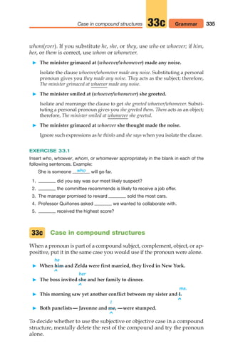 335
Case in compound structures 33c Grammar
whom(ever). If you substitute he, she, or they, use who or whoever; if him,
her, or them is correct, use whom or whomever.
 The minister grimaced at (whoever/whomever) made any noise.
Isolate the clause whoever/whomever made any noise. Substituting a personal
pronoun gives you they made any noise. They acts as the subject; therefore,
The minister grimaced at whoever made any noise.
 The minister smiled at (whoever/whomever) she greeted.
Isolate and rearrange the clause to get she greeted whoever/whomever. Substi-
tuting a personal pronoun gives you she greeted them. Them acts as an object;
therefore, The minister smiled at whomever she greeted.
 The minister grimaced at whoever she thought made the noise.
Ignore such expressions as he thinks and she says when you isolate the clause.
EXERCISE 33.1
Insert who, whoever, whom, or whomever appropriately in the blank in each of the
following sentences. Example:
She is someone will go far.
1. did you say was our most likely suspect?
2. the committee recommends is likely to receive a job offer.
3. The manager promised to reward sold the most cars.
4. Professor Quiñones asked we wanted to collaborate with.
5. received the highest score?
Case in compound structures
When a pronoun is part of a compound subject, complement, object, or ap-
positive, put it in the same case you would use if the pronoun were alone.
he
 When him and Zelda were first married, they lived in New York.
^ her
 The boss invited she and her family to dinner.
^ me.
 This morning saw yet another conflict between my sister and I.
^
I
 Both panelists— Javonne and me, —were stumped.
^
To decide whether to use the subjective or objective case in a compound
structure, mentally delete the rest of the compound and try the pronoun
alone.
who
33c
14_LUN_66490_Pt07_(285-366)_14_LUN_66490_Pt07_(285-366).qxd 11/30/11 2:31 PM Page 335
 