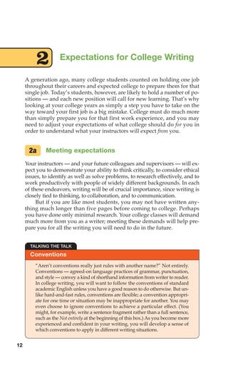 A generation ago, many college students counted on holding one job
throughout their careers and expected college to prepare them for that
single job. Today’s students, however, are likely to hold a number of po-
sitions — and each new position will call for new learning. That’s why
looking at your college years as simply a step you have to take on the
way toward your first job is a big mistake. College must do much more
than simply prepare you for that first work experience, and you may
need to adjust your expectations of what college should do for you in
order to understand what your instructors will expect from you.
Meeting expectations
Your instructors — and your future colleagues and supervisors — will ex-
pect you to demonstrate your ability to think critically, to consider ethical
issues, to identify as well as solve problems, to research effectively, and to
work productively with people of widely different backgrounds. In each
of these endeavors, writing will be of crucial importance, since writing is
closely tied to thinking, to collaboration, and to communication.
But if you are like most students, you may not have written any-
thing much longer than five pages before coming to college. Perhaps
you have done only minimal research. Your college classes will demand
much more from you as a writer; meeting these demands will help pre-
pare you for all the writing you will need to do in the future.
2a
Expectations for College Writing
2
Conventions
TALKING THE TALK
“Aren’t conventions really just rules with another name?” Not entirely.
Conventions — agreed-on language practices of grammar, punctuation,
and style — convey a kind of shorthand information from writer to reader.
In college writing, you will want to follow the conventions of standard
academic English unless you have a good reason to do otherwise. But un-
like hard-and-fast rules, conventions are flexible; a convention appropri-
ate for one time or situation may be inappropriate for another. You may
even choose to ignore conventions to achieve a particular effect. (You
might, for example, write a sentence fragment rather than a full sentence,
such as the Not entirely at the beginning of this box.) As you become more
experienced and confident in your writing, you will develop a sense of
which conventions to apply in different writing situations.
12
02_LUN_66490_Pt01_(003-042)_02_LUN_66490_Pt01_(003-042).qxd 11/30/11 2:04 PM Page 12
 