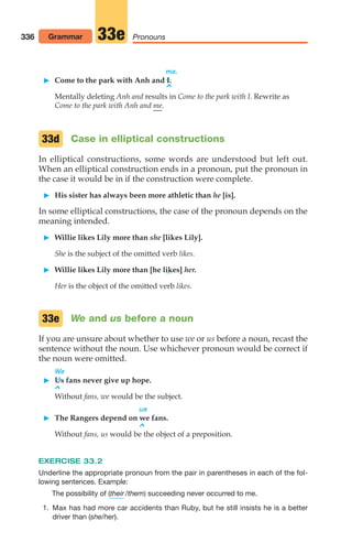 me.
 Come to the park with Anh and I.
^
Mentally deleting Anh and results in Come to the park with I. Rewrite as
Come to the park with Anh and me.
Case in elliptical constructions
In elliptical constructions, some words are understood but left out.
When an elliptical construction ends in a pronoun, put the pronoun in
the case it would be in if the construction were complete.
 His sister has always been more athletic than he [is].
In some elliptical constructions, the case of the pronoun depends on the
meaning intended.
 Willie likes Lily more than she [likes Lily].
She is the subject of the omitted verb likes.
 Willie likes Lily more than [he likes] her.
Her is the object of the omitted verb likes.
We and us before a noun
If you are unsure about whether to use we or us before a noun, recast the
sentence without the noun. Use whichever pronoun would be correct if
the noun were omitted.
We
 Us fans never give up hope.
^
Without fans, we would be the subject.
us
 The Rangers depend on we fans.
^
Without fans, us would be the object of a preposition.
EXERCISE 33.2
Underline the appropriate pronoun from the pair in parentheses in each of the fol-
lowing sentences. Example:
The possibility of ( /them) succeeding never occurred to me.
1. Max has had more car accidents than Ruby, but he still insists he is a better
driver than (she/her).
their
33e
33d
336 Pronouns
33e
Grammar
14_LUN_66490_Pt07_(285-366)_14_LUN_66490_Pt07_(285-366).qxd 11/30/11 2:31 PM Page 336
 