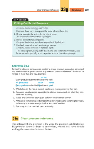 339
Clear pronoun reference 33g Grammar
EXERCISE 33.3
Revise the following sentences as needed to create pronoun-antecedent agreement
and to eliminate the generic he and any awkward pronoun references. Some can be
revised in more than one way. Example:
or her
Every graduate submitted his diploma card.
^
All graduates their cards.
submitted diploma
^ ^ ^
1. With tuition on the rise, a student has to save money wherever they can.
2. Congress usually resists a president’s attempt to encroach on what they con-
sider their authority.
3. Marco and Ellen were each given a chance to voice their opinion.
4. Although a firefighter spends most of his days reading and watching television,
he is ready to answer an urgent call at a moment’s notice.
5. Every dog and cat has their own personality.
Clear pronoun reference
The antecedent of a pronoun is the word the pronoun substitutes for.
If a pronoun is too far from its antecedent, readers will have trouble
making the connection between the two.
card.
his
Every graduate
33g
AT A GLANCE
Everyone should know his legal rights.
Here are three ways to express the same idea without his:
1. Revise to make the antecedent a plural noun.
All citizens should know their legal rights.
2. Revise the sentence altogether.
Everyone should have some knowledge of basic legal rights.
3. Use both masculine and feminine pronouns.
Everyone should know his or her legal rights.
This third option, using both masculine and feminine pronouns, can
be awkward, especially when repeated several times in a passage.
Editing Out Sexist Pronouns
14_LUN_66490_Pt07_(285-366)_14_LUN_66490_Pt07_(285-366).qxd 11/30/11 2:31 PM Page 339
 