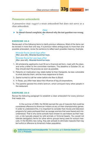 Possessive antecedents
A possessive may suggest a noun antecedent but does not serve as a
clear antecedent.
341
Clear pronoun reference Grammar
33g
bedfordstmartins.com/everydaywriter For exercises, go to Exercise Central and
click on Pronouns.
D
her Alexa
 In Alexa’s formal complaint, she showed why the test question was wrong.
^ ^
EXERCISE 33.4
Revise each of the following items to clarify pronoun reference. Most of the items can
be revised in more than one way. If a pronoun refers ambiguously to more than one
possible antecedent, revise the sentence to reflect each possible meaning. Example:
Miranda found Jane’s keys after
Jane left,
/.
^
Miranda found her own keys after
Jane left,
/.
^
1. All scholarship applicants must fill out a financial aid form, meet with the dean,
and write a letter to the committee members. The deadline is October 24, so
they should start the process as soon as possible.
2. Patients on medication may relate better to their therapists, be less vulnerable
to what disturbs them, and be more responsive to them.
3. Sasha hurried to call her sister before she flew to Brazil.
4. In Texas, you often hear about the influence of big oil corporations.
5. The parents ignored the child’s tantrum, which annoyed many other people in
the restaurant.
EXERCISE 33.5
Revise the following paragraph to establish a clear antecedent for every pronoun
that needs one.
In the summer of 2005, the NCAA banned the use of mascots that could be
considered offensive to American Indians at any of their championship games.
In order to understand this, it is important to consider that movies and television
programs for years portrayed them as savage warriors that were feared and mis-
understood. That is why some schools have chosen to use Indians as their mas-
cot, a role typically played by wild animals or fictional beasts. You would not
tolerate derogatory terms for other ethnic groups being used for school mas-
cots. In the NCAA’s new ruling, they ask schools to eliminate mascots that may
be hurtful or offensive to America’s Indian population.
After Miranda found her keys.
After Miranda found her keys.
14_LUN_66490_Pt07_(285-366)_14_LUN_66490_Pt07_(285-366).qxd 11/30/11 2:31 PM Page 341
 