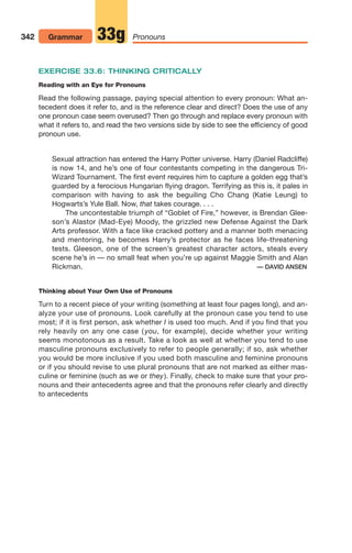 EXERCISE 33.6: THINKING CRITICALLY
Reading with an Eye for Pronouns
Read the following passage, paying special attention to every pronoun: What an-
tecedent does it refer to, and is the reference clear and direct? Does the use of any
one pronoun case seem overused? Then go through and replace every pronoun with
what it refers to, and read the two versions side by side to see the efficiency of good
pronoun use.
Sexual attraction has entered the Harry Potter universe. Harry (Daniel Radcliffe)
is now 14, and he’s one of four contestants competing in the dangerous Tri-
Wizard Tournament. The first event requires him to capture a golden egg that’s
guarded by a ferocious Hungarian flying dragon. Terrifying as this is, it pales in
comparison with having to ask the beguiling Cho Chang (Katie Leung) to
Hogwarts’s Yule Ball. Now, that takes courage. . . .
The uncontestable triumph of “Goblet of Fire,” however, is Brendan Glee-
son’s Alastor (Mad-Eye) Moody, the grizzled new Defense Against the Dark
Arts professor. With a face like cracked pottery and a manner both menacing
and mentoring, he becomes Harry’s protector as he faces life-threatening
tests. Gleeson, one of the screen’s greatest character actors, steals every
scene he’s in — no small feat when you’re up against Maggie Smith and Alan
Rickman. — DAVID ANSEN
Thinking about Your Own Use of Pronouns
Turn to a recent piece of your writing (something at least four pages long), and an-
alyze your use of pronouns. Look carefully at the pronoun case you tend to use
most; if it is first person, ask whether I is used too much. And if you find that you
rely heavily on any one case ( you, for example), decide whether your writing
seems monotonous as a result. Take a look as well at whether you tend to use
masculine pronouns exclusively to refer to people generally; if so, ask whether
you would be more inclusive if you used both masculine and feminine pronouns
or if you should revise to use plural pronouns that are not marked as either mas-
culine or feminine (such as we or they). Finally, check to make sure that your pro-
nouns and their antecedents agree and that the pronouns refer clearly and directly
to antecedents
342 Grammar Pronouns
33g
14_LUN_66490_Pt07_(285-366)_14_LUN_66490_Pt07_(285-366).qxd 11/30/11 2:31 PM Page 342
 