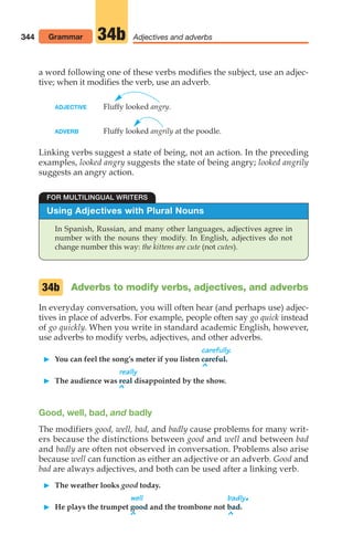 344 Adjectives and adverbs
34b
a word following one of these verbs modifies the subject, use an adjec-
tive; when it modifies the verb, use an adverb.
ADJECTIVE Fluffy looked angry.
ADVERB Fluffy looked angrily at the poodle.
Linking verbs suggest a state of being, not an action. In the preceding
examples, looked angry suggests the state of being angry; looked angrily
suggests an angry action.
Using Adjectives with Plural Nouns
In Spanish, Russian, and many other languages, adjectives agree in
number with the nouns they modify. In English, adjectives do not
change number this way: the kittens are cute (not cutes).
FOR MULTILINGUAL WRITERS
Adverbs to modify verbs, adjectives, and adverbs
In everyday conversation, you will often hear (and perhaps use) adjec-
tives in place of adverbs. For example, people often say go quick instead
of go quickly. When you write in standard academic English, however,
use adverbs to modify verbs, adjectives, and other adverbs.
carefully.
 You can feel the song’s meter if you listen careful.
^
really
 The audience was real disappointed by the show.
^
Good, well, bad, and badly
The modifiers good, well, bad, and badly cause problems for many writ-
ers because the distinctions between good and well and between bad
and badly are often not observed in conversation. Problems also arise
because well can function as either an adjective or an adverb. Good and
bad are always adjectives, and both can be used after a linking verb.
 The weather looks good today.
well badly.
 He plays the trumpet good and the trombone not bad.
^ ^
34b
Grammar
14_LUN_66490_Pt07_(285-366)_14_LUN_66490_Pt07_(285-366).qxd 11/30/11 2:31 PM Page 344
 