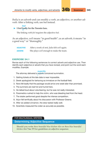 345
Adverbs to modify verbs, adjectives, and adverbs 34b Grammar
Badly is an adverb and can modify a verb, an adjective, or another ad-
verb. After a linking verb, use bad instead.
bad
 I feel badly for the Toronto fans.
^
The linking verb feel requires the adjective bad.
As an adjective, well means “in good health”; as an adverb, it means “in
a good way” or “thoroughly.”
ADJECTIVE After a week of rest, Julio felt well again.
ADVERB She plays well enough to make the team.
EXERCISE 34.1
Revise each of the following sentences to correct adverb and adjective use. Then
identify each adjective or adverb that you have revised, and point out the word each
modifies. Example:
superbly
The attorney delivered a conceived summation.
^
superb
Determining Adjective Sequence
Should you write these beautiful blue kitchen tiles or these blue beautiful
kitchen tiles? See 57f for guidelines on adjective sequence.
FOR MULTILINGUAL WRITERS
1. Getting tickets at this late date is near impossible.
2. Derek apologized for behaving so immature on the football field.
3. Nora felt badly that the package would arrive one week later than promised.
4. The summers are real hot and humid here.
5. He talked loud about volunteering, but he was not really interested.
6. Paramedics rushed to help the victim, who was bleeding bad from the head.
7. The skater performed good despite the intense competition.
8. Arjun felt terrifically about his discussion with Professor Greene.
9. After we added cinnamon, the stew tasted really well.
10. Scientists measured the crater as accurate as possible.
14_LUN_66490_Pt07_(285-366)_14_LUN_66490_Pt07_(285-366).qxd 11/30/11 2:31 PM Page 345
 