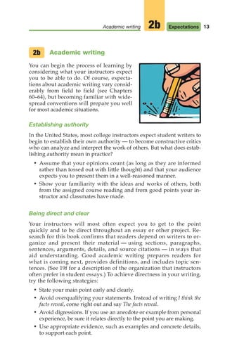 Academic writing
You can begin the process of learning by
considering what your instructors expect
you to be able to do. Of course, expecta-
tions about academic writing vary consid-
erably from field to field (see Chapters
60–64), but becoming familiar with wide-
spread conventions will prepare you well
for most academic situations.
Establishing authority
In the United States, most college instructors expect student writers to
begin to establish their own authority — to become constructive critics
who can analyze and interpret the work of others. But what does estab-
lishing authority mean in practice?
• Assume that your opinions count (as long as they are informed
rather than tossed out with little thought) and that your audience
expects you to present them in a well-reasoned manner.
• Show your familiarity with the ideas and works of others, both
from the assigned course reading and from good points your in-
structor and classmates have made.
Being direct and clear
Your instructors will most often expect you to get to the point
quickly and to be direct throughout an essay or other project. Re-
search for this book confirms that readers depend on writers to or-
ganize and present their material — using sections, paragraphs,
sentences, arguments, details, and source citations — in ways that
aid understanding. Good academic writing prepares readers for
what is coming next, provides definitions, and includes topic sen-
tences. (See 19f for a description of the organization that instructors
often prefer in student essays.) To achieve directness in your writing,
try the following strategies:
• State your main point early and clearly.
• Avoid overqualifying your statements. Instead of writing I think the
facts reveal, come right out and say The facts reveal.
• Avoid digressions. If you use an anecdote or example from personal
experience, be sure it relates directly to the point you are making.
• Use appropriate evidence, such as examples and concrete details,
to support each point.
2b
13
Academic writing Expectations
2b
02_LUN_66490_Pt01_(003-042)_02_LUN_66490_Pt01_(003-042).qxd 11/30/11 2:04 PM Page 13
 