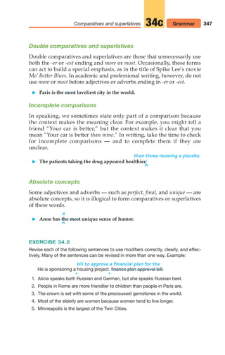 347
Comparatives and superlatives 34c Grammar
Double comparatives and superlatives
Double comparatives and superlatives are those that unnecessarily use
both the -er or -est ending and more or most. Occasionally, these forms
can act to build a special emphasis, as in the title of Spike Lee’s movie
Mo’ Better Blues. In academic and professional writing, however, do not
use more or most before adjectives or adverbs ending in -er or -est.
 Paris is the most loveliest city in the world.
Incomplete comparisons
In speaking, we sometimes state only part of a comparison because
the context makes the meaning clear. For example, you might tell a
friend “Your car is better,” but the context makes it clear that you
mean “Your car is better than mine.” In writing, take the time to check
for incomplete comparisons — and to complete them if they are
unclear.
than those receiving a placebo.
 The patients taking the drug appeared healthier.
^
Absolute concepts
Some adjectives and adverbs — such as perfect, final, and unique — are
absolute concepts, so it is illogical to form comparatives or superlatives
of these words.
a
 Anne has the most unique sense of humor.
^
EXERCISE 34.2
Revise each of the following sentences to use modifiers correctly, clearly, and effec-
tively. Many of the sentences can be revised in more than one way. Example:
bill to approve a financial plan for the
He is sponsoring a housing project.
^ ^
1. Alicia speaks both Russian and German, but she speaks Russian best.
2. People in Rome are more friendlier to children than people in Paris are.
3. The crown is set with some of the preciousest gemstones in the world.
4. Most of the elderly are women because women tend to live longer.
5. Minneapolis is the largest of the Twin Cities.
finance plan approval bill.
14_LUN_66490_Pt07_(285-366)_14_LUN_66490_Pt07_(285-366).qxd 11/30/11 2:31 PM Page 347
 