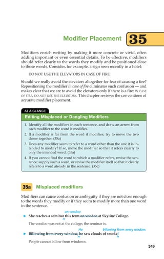 Modifiers enrich writing by making it more concrete or vivid, often
adding important or even essential details. To be effective, modifiers
should refer clearly to the words they modify and be positioned close
to those words. Consider, for example, a sign seen recently in a hotel:
DO NOT USE THE ELEVATORS IN CASE OF FIRE.
Should we really avoid the elevators altogether for fear of causing a fire?
Repositioning the modifier in case of fire eliminates such confusion — and
makes clear that we are to avoid the elevators only if there is a fire: IN CASE
OF FIRE, DO NOT USE THE ELEV
ATORS. This chapter reviews the conventions of
accurate modifier placement.
Modifier Placement
35
Editing Misplaced or Dangling Modifiers
AT A GLANCE
1. Identify all the modifiers in each sentence, and draw an arrow from
each modifier to the word it modifies.
2. If a modifier is far from the word it modifies, try to move the two
closer together. (35a)
3. Does any modifier seem to refer to a word other than the one it is in-
tended to modify? If so, move the modifier so that it refers clearly to
only the intended word. (35a)
4. If you cannot find the word to which a modifier refers, revise the sen-
tence: supply such a word, or revise the modifier itself so that it clearly
refers to a word already in the sentence. (35c)
Misplaced modifiers
Modifiers can cause confusion or ambiguity if they are not close enough
to the words they modify or if they seem to modify more than one word
in the sentence.
on voodoo
 She teaches a seminar this term on voodoo at Skyline College.
^
The voodoo was not at the college; the seminar is.
He billowing from every window.
 Billowing from every window, he saw clouds of smoke.
^ ^
People cannot billow from windows.
35a
349
14_LUN_66490_Pt07_(285-366)_14_LUN_66490_Pt07_(285-366).qxd 11/30/11 2:31 PM Page 349
 