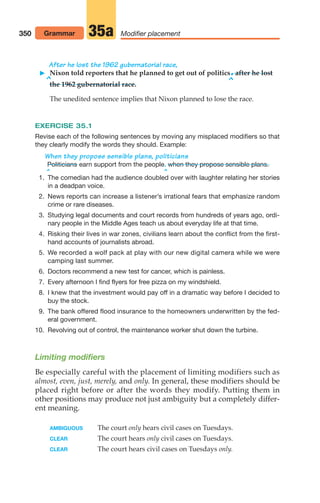 350 Modifier placement
35a
Grammar
After he lost the 1962 gubernatorial race,
 Nixon told reporters that he planned to get out of politics.after he lost
^ ^
the 1962 gubernatorial race.
The unedited sentence implies that Nixon planned to lose the race.
EXERCISE 35.1
Revise each of the following sentences by moving any misplaced modifiers so that
they clearly modify the words they should. Example:
When they propose sensible plans, politicians
earn support from the people.
^ ^
1. The comedian had the audience doubled over with laughter relating her stories
in a deadpan voice.
2. News reports can increase a listener’s irrational fears that emphasize random
crime or rare diseases.
3. Studying legal documents and court records from hundreds of years ago, ordi-
nary people in the Middle Ages teach us about everyday life at that time.
4. Risking their lives in war zones, civilians learn about the conflict from the first-
hand accounts of journalists abroad.
5. We recorded a wolf pack at play with our new digital camera while we were
camping last summer.
6. Doctors recommend a new test for cancer, which is painless.
7. Every afternoon I find flyers for free pizza on my windshield.
8. I knew that the investment would pay off in a dramatic way before I decided to
buy the stock.
9. The bank offered flood insurance to the homeowners underwritten by the fed-
eral government.
10. Revolving out of control, the maintenance worker shut down the turbine.
Limiting modifiers
Be especially careful with the placement of limiting modifiers such as
almost, even, just, merely, and only. In general, these modifiers should be
placed right before or after the words they modify. Putting them in
other positions may produce not just ambiguity but a completely differ-
ent meaning.
AMBIGUOUS The court only hears civil cases on Tuesdays.
CLEAR The court hears only civil cases on Tuesdays.
CLEAR The court hears civil cases on Tuesdays only.
when they propose sensible plans.
Politicians
14_LUN_66490_Pt07_(285-366)_14_LUN_66490_Pt07_(285-366).qxd 11/30/11 2:31 PM Page 350
 