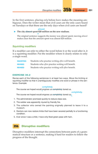 In the first sentence, placing only before hears makes the meaning am-
biguous. Does the writer mean that civil cases are the only cases heard
on Tuesdays or that those are the only days when civil cases are heard?
almost
 The city almost spent $20 million on the new stadium.
^
The original sentence suggests the money was almost spent; moving almost
makes clear that the amount spent was almost $20 million.
Squinting modifiers
If a modifier can refer to either the word before it or the word after it, it
is a squinting modifier. Put the modifier where it clearly relates to only
a single word.
SQUINTING Students who practice writing often will benefit.
REVISED Students who often practice writing will benefit.
REVISED Students who practice writing will often benefit.
EXERCISE 35.2
Revise each of the following sentences in at least two ways. Move the limiting or
squinting modifier so that it unambiguously modifies one word or phrase in the sen-
tence. Example:
^
completely
The course we hoped would engross us bored us.
^
completely.
The course we hoped would engross us bored us.
/
1. The administrator promised quickly to reduce class size.
2. The soldier was apparently injured by friendly fire.
3. The collector who owned the painting originally planned to leave it to a
museum.
4. Doctors can now restore limbs that have been severed partially to a functioning
condition.
5. Ever since I was a child, I have only liked green peas with ham.
Disruptive modifiers
Disruptive modifiers interrupt the connections between parts of a gram-
matical structure or a sentence, making it hard for readers to follow the
progress of the thought.
completely
completely
35b
351
Disruptive modifiers 35b Grammar
14_LUN_66490_Pt07_(285-366)_14_LUN_66490_Pt07_(285-366).qxd 11/30/11 2:31 PM Page 351
 