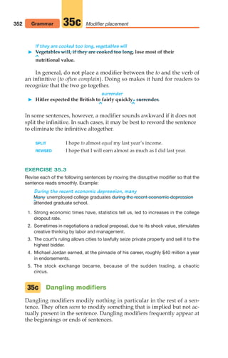 352 Modifier placement
35c
If they are cooked too long, vegetables will
 Vegetables will, if they are cooked too long, lose most of their
^
nutritional value.
In general, do not place a modifier between the to and the verb of
an infinitive (to often complain). Doing so makes it hard for readers to
recognize that the two go together.
surrender
 Hitler expected the British to fairly quickly.surrender.
^ ^
In some sentences, however, a modifier sounds awkward if it does not
split the infinitive. In such cases, it may be best to reword the sentence
to eliminate the infinitive altogether.
SPLIT I hope to almost equal my last year’s income.
REVISED I hope that I will earn almost as much as I did last year.
EXERCISE 35.3
Revise each of the following sentences by moving the disruptive modifier so that the
sentence reads smoothly. Example:
^
During the recent economic depression, many
unemployed college graduates
attended graduate school.
1. Strong economic times have, statistics tell us, led to increases in the college
dropout rate.
2. Sometimes in negotiations a radical proposal, due to its shock value, stimulates
creative thinking by labor and management.
3. The court’s ruling allows cities to lawfully seize private property and sell it to the
highest bidder.
4. Michael Jordan earned, at the pinnacle of his career, roughly $40 million a year
in endorsements.
5. The stock exchange became, because of the sudden trading, a chaotic
circus.
Dangling modifiers
Dangling modifiers modify nothing in particular in the rest of a sen-
tence. They often seem to modify something that is implied but not ac-
tually present in the sentence. Dangling modifiers frequently appear at
the beginnings or ends of sentences.
during the recent economic depression
Many
35c
Grammar
14_LUN_66490_Pt07_(285-366)_14_LUN_66490_Pt07_(285-366).qxd 11/30/11 2:31 PM Page 352
 
