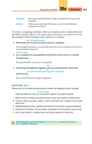 DANGLING Driving nonstop, Salishan Lodge is located two hours from
Portland.
REVISED Driving nonstop from Portland, you can reach Salishan
Lodge in two hours.
To revise a dangling modifier, often you need to add a subject that the
modifier clearly refers to. In some cases, however, you have to revise
the modifier itself, turning it into a phrase or a clause.
our family gave away
 Reluctantly, the hound was given away to a neighbor.
^
In the original sentence, was the dog reluctant, or was someone else who is
not mentioned reluctant?
When he was
 As a young boy, his grandmother told stories of her years as a country
^
schoolteacher.
His grandmother was never a young boy.
My
 Thumbing through the magazine, my eyes automatically noticed the
^
as I was thumbing through the magazine.
perfume ads.
^
Eyes cannot thumb through a magazine.
EXERCISE 35.4
Revise each of the following sentences to correct the dangling phrase. Example:
a viewer gets
Watching television news, an impression of constant disaster.
^
1. Determined to increase its audience share, news may become entertainment.
2. Trying to attract younger viewers, news is blended with comedy on late-night
talk shows.
3. Highlighting local events, important international news stories may get overlooked.
4. Chosen for their looks, the journalistic credentials of newscasters may be weak.
5. As a visual medium, complex issues are hard to present on television.
is given
353
Disruptive modifiers Grammar
35c
bedfordstmartins.com/everydaywriter For exercises, go to Exercise Central and
click on Modifier Placement.
D
14_LUN_66490_Pt07_(285-366)_14_LUN_66490_Pt07_(285-366).qxd 11/30/11 2:31 PM Page 353
 