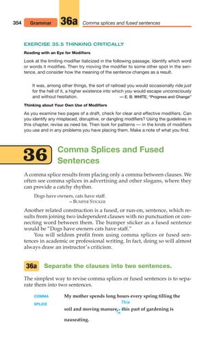Comma Splices and Fused
Sentences
EXERCISE 35.5 THINKING CRITICALLY
Reading with an Eye for Modifiers
Look at the limiting modifier italicized in the following passage. Identify which word
or words it modifies. Then try moving the modifier to some other spot in the sen-
tence, and consider how the meaning of the sentence changes as a result.
It was, among other things, the sort of railroad you would occasionally ride just
for the hell of it, a higher existence into which you would escape unconsciously
and without hesitation. — E. B. WHITE, “Progress and Change”
Thinking about Your Own Use of Modifiers
As you examine two pages of a draft, check for clear and effective modifiers. Can
you identify any misplaced, disruptive, or dangling modifiers? Using the guidelines in
this chapter, revise as need be. Then look for patterns — in the kinds of modifiers
you use and in any problems you have placing them. Make a note of what you find.
354 Grammar Comma splices and fused sentences
36a
A comma splice results from placing only a comma between clauses. We
often see comma splices in advertising and other slogans, where they
can provide a catchy rhythm.
Dogs have owners, cats have staff.
– BUMPER STICKER
Another related construction is a fused, or run-on, sentence, which re-
sults from joining two independent clauses with no punctuation or con-
necting word between them. The bumper sticker as a fused sentence
would be “Dogs have owners cats have staff.”
You will seldom profit from using comma splices or fused sen-
tences in academic or professional writing. In fact, doing so will almost
always draw an instructor’s criticism.
Separate the clauses into two sentences.
The simplest way to revise comma splices or fused sentences is to sepa-
rate them into two sentences.
COMMA My mother spends long hours every spring tilling the
SPLICE This
soil and moving manure,.this part of gardening is
^
nauseating.
36a
36
14_LUN_66490_Pt07_(285-366)_14_LUN_66490_Pt07_(285-366).qxd 11/30/11 2:31 PM Page 354
 