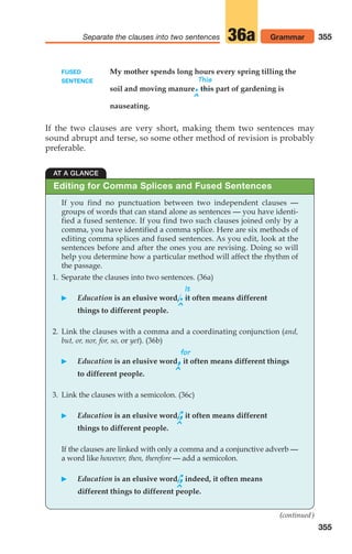 355
Separate the clauses into two sentences Grammar
36a
355
FUSED My mother spends long hours every spring tilling the
SENTENCE This
soil and moving manure.this part of gardening is
^
nauseating.
If the two clauses are very short, making them two sentences may
sound abrupt and terse, so some other method of revision is probably
preferable.
AT A GLANCE
If you find no punctuation between two independent clauses —
groups of words that can stand alone as sentences — you have identi-
fied a fused sentence. If you find two such clauses joined only by a
comma, you have identified a comma splice. Here are six methods of
editing comma splices and fused sentences. As you edit, look at the
sentences before and after the ones you are revising. Doing so will
help you determine how a particular method will affect the rhythm of
the passage.
1. Separate the clauses into two sentences. (36a)
It
 Education is an elusive word,.it often means different
^
things to different people.
2. Link the clauses with a comma and a coordinating conjunction (and,
but, or, nor, for, so, or yet). (36b)
for
 Education is an elusive word,it often means different things
^
to different people.
3. Link the clauses with a semicolon. (36c)
 Education is an elusive word,;it often means different
^
things to different people.
If the clauses are linked with only a comma and a conjunctive adverb —
a word like however, then, therefore — add a semicolon.
 Education is an elusive word,;indeed, it often means
^
different things to different people.
Editing for Comma Splices and Fused Sentences
(continued)
14_LUN_66490_Pt07_(285-366)_14_LUN_66490_Pt07_(285-366).qxd 11/30/11 2:31 PM Page 355
 