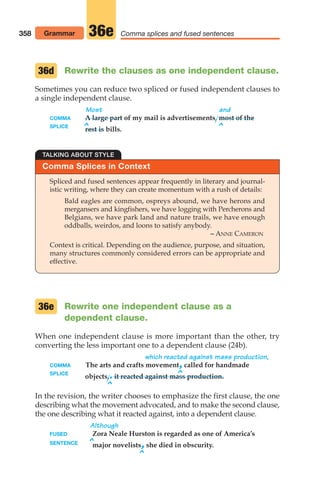 Comma splices and fused sentences
Rewrite one independent clause as a
dependent clause.
When one independent clause is more important than the other, try
converting the less important one to a dependent clause (24b).
which reacted against mass production,
COMMA The arts and crafts movement,called for handmade
SPLICE ^
objects,.it reacted against mass production.
^
In the revision, the writer chooses to emphasize the first clause, the one
describing what the movement advocated, and to make the second clause,
the one describing what it reacted against, into a dependent clause.
Although
FUSED Zora Neale Hurston is regarded as one of America’s
SENTENCE ^major novelists,she died in obscurity.
^
36e
TALKING ABOUT STYLE
Comma Splices in Context
Spliced and fused sentences appear frequently in literary and journal-
istic writing, where they can create momentum with a rush of details:
Bald eagles are common, ospreys abound, we have herons and
mergansers and kingfishers, we have logging with Percherons and
Belgians, we have park land and nature trails, we have enough
oddballs, weirdos, and loons to satisfy anybody.
– ANNE CAMERON
Context is critical. Depending on the audience, purpose, and situation,
many structures commonly considered errors can be appropriate and
effective.
Rewrite the clauses as one independent clause.
Sometimes you can reduce two spliced or fused independent clauses to
a single independent clause.
Most and
COMMA A large part of my mail is advertisements, most of the
SPLICE ^ ^
rest is bills.
36d
358 Grammar 36e
14_LUN_66490_Pt07_(285-366)_14_LUN_66490_Pt07_(285-366).qxd 11/30/11 2:31 PM Page 358
 